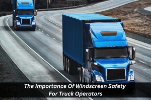 The Importance of Windscreen Safety for Truck Operators